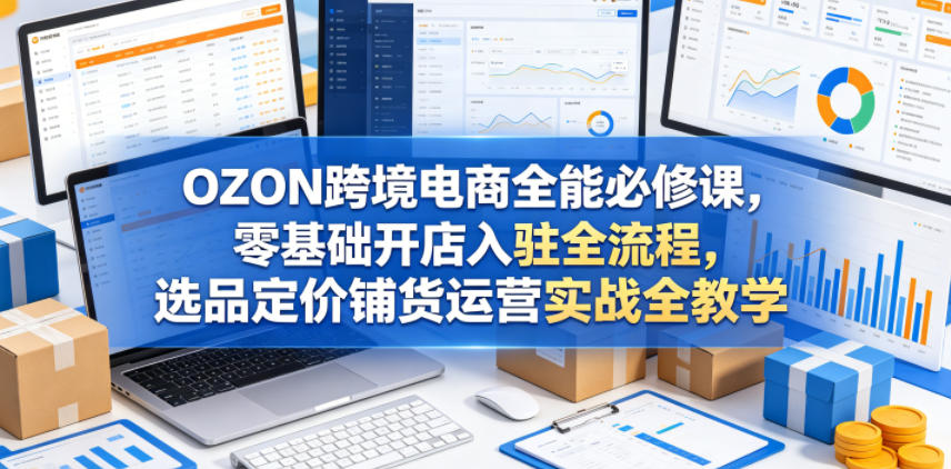 OZON跨境电商全能必修课，零基础开店入驻全流程，选品定价铺货运营实战全教学-轻创资源网