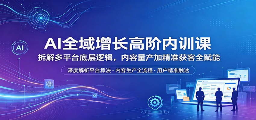 AI全域增长高阶内训课：拆解多平台底层逻辑，内容量产加精准获客全赋能-轻创资源网
