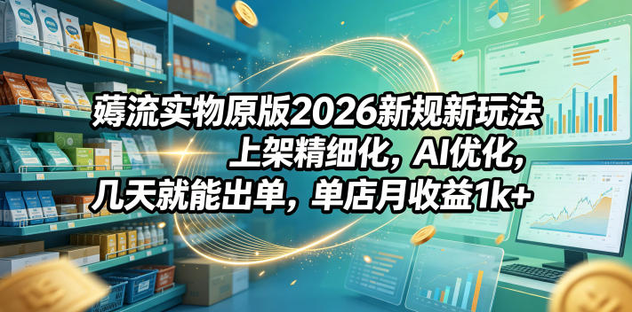 薅流实物原版2026新规新玩法，上架精细化，AI优化，几天就能出单，单店月收益1k+-轻创资源网