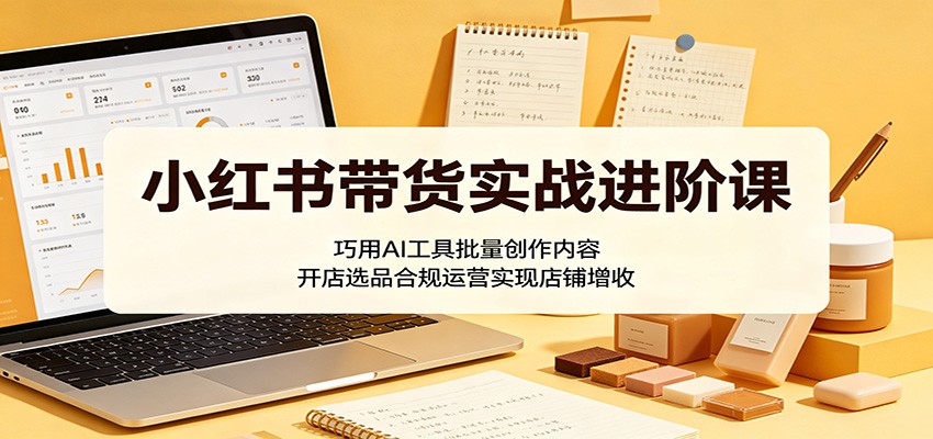 小红书带货实战进阶课：巧用AI工具批量创作内容，开店选品合规运营实现店铺增收-轻创资源网