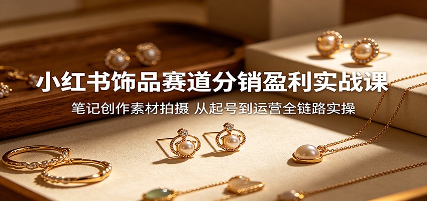小红书饰品赛道分销盈利实战课：笔记创作素材拍摄，从起号到运营全链路实操-轻创资源网