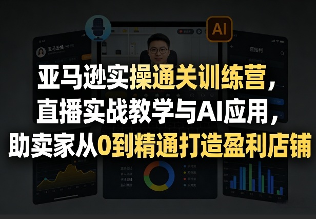 亚马逊实操通关训练营，直播实战教学与AI应用，助卖家从0到精通打造盈利店铺(更新5月23日)-轻创资源网
