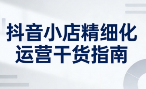 抖音小店精细化运营干货指南新版，助力商家系统提升店铺运营能力(更新26年5月)-轻创资源网